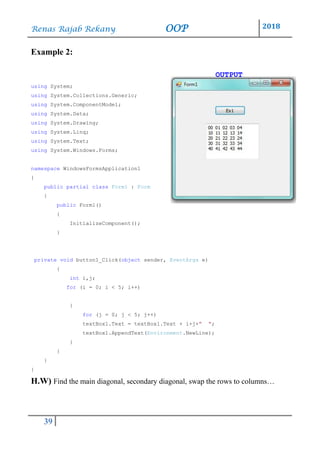Renas Rajab Rekany OOP 2018
39
Example 2:
OUTPUT
using System;
using System.Collections.Generic;
using System.ComponentModel;
using System.Data;
using System.Drawing;
using System.Linq;
using System.Text;
using System.Windows.Forms;
namespace WindowsFormsApplication1
{
public partial class Form1 : Form
{
public Form1()
{
InitializeComponent();
}
private void button1_Click(object sender, EventArgs e)
{
int i,j;
for (i = 0; i < 5; i++)
{
for (j = 0; j < 5; j++)
textBox1.Text = textBox1.Text + i+j+" ";
textBox1.AppendText(Environment.NewLine);
}
}
}
}
H.W) Find the main diagonal, secondary diagonal, swap the rows to columns…
 