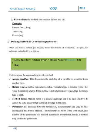 Renas Rajab Rekany OOP 2018
44
2. User defines: the methods that the user defines and call.
Example:
int sum (int x , int y)
{int s=x+y;
Return (s);}
3- Defining Methods in C# and calling techniques:
When you define a method, you basically declare the elements of its structure. The syntax for
defining a method in C# is as follows:
Following are the various elements of a method:
• Access Specifier: This determines the visibility of a variable or a method from
another class.
• Return type: A method may return a value. The return type is the data type of the
value the method returns. If the method is not returning any values, then the return
type is void.
• Method name: Method name is a unique identifier and it is case sensitive. It
cannot be same as any other identifier declared in the class.
• Parameter list: Enclosed between parentheses, the parameters are used to pass
and receive data from a method. The parameter list refers to the type, order, and
number of the parameters of a method. Parameters are optional; that is, a method
may contain no parameters.
< Access Specifier> < Return Type> < Method Name> (Parameter list)
{
Body
}
 