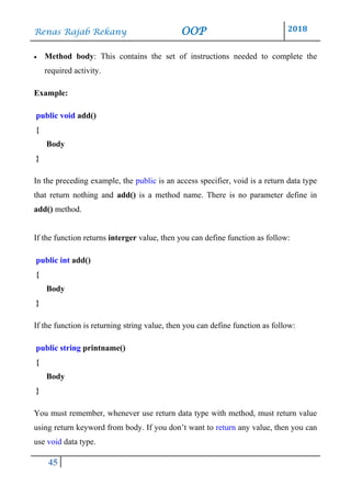 Renas Rajab Rekany OOP 2018
45
• Method body: This contains the set of instructions needed to complete the
required activity.
Example:
public void add()
{
Body
}
In the preceding example, the public is an access specifier, void is a return data type
that return nothing and add() is a method name. There is no parameter define in
add() method.
If the function returns interger value, then you can define function as follow:
public int add()
{
Body
}
If the function is returning string value, then you can define function as follow:
public string printname()
{
Body
}
You must remember, whenever use return data type with method, must return value
using return keyword from body. If you don’t want to return any value, then you can
use void data type.
 
