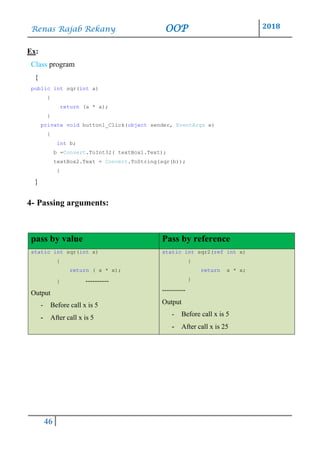Renas Rajab Rekany OOP 2018
46
Ex:
Class program
{
public int sqr(int a)
{
return (a * a);
}
private void button1_Click(object sender, EventArgs e)
{
int b;
b =Convert.ToInt32( textBox1.Text);
textBox2.Text = Convert.ToString(sqr(b));
}
}
4- Passing arguments:
pass by value Pass by reference
static int sqr(int x)
{
return ( x * x);
} ----------
Output
- Before call x is 5
- After call x is 5
static int sqr2(ref int x)
{
return x * x;
}
----------
Output
- Before call x is 5
- After call x is 25
 