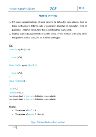 Renas Rajab Rekany OOP 2018
47
Method overload
1. C# enable several methods of same name to be defined in same class as long as
these method have different sets of parameters (number of parameter , type of
parameter , order of parameter ) this is called method overloaded .
2. Method overloading commonly is used to create several methods with same name
that perform similar tasks, but on different data types.
Ex:
Static int squire (int x)
{
return (x*x);
}
Static double squire (double x)
{
return (x*x);
}
static void main ( )
{
int y = 2;
double z=12.1;
textBox1.Text = Convert.ToString(squire(y));
textBox1.Text = Convert.ToString(squire(z));
}
Output
- The squire of int 2 is 4.
- The squire of double 2.1 is 4.41.
Note: This is called overload method.
 