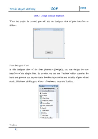 Renas Rajab Rekany OOP 2018
4
Step 3: Design the user interface.
When the project is created, you will see the designer view of your interface as
follows.
Form Designer View
In this designer view of the form (Form1.cs [Design]), you can design the user
interface of the single form. To do that, we use the 'Toolbox' which contains the
items that you can add to your form. Toolbox is placed on the left side of your visual
studio. If it is not visible go to View -> Toolbox to show the Toolbox.
Toolbox
 