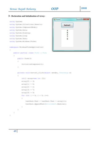 Renas Rajab Rekany OOP 2018
49
3- Declaration and Initialization of Array:
using System;
using System.Collections.Generic;
using System.ComponentModel;
using System.Data;
using System.Drawing;
using System.Linq;
using System.Text;
using System.Windows.Forms;
namespace WindowsFormsApplication1
{
public partial class Form1 : Form
{
public Form1()
{
InitializeComponent();
}
private void button1_Click(object sender, EventArgs e)
{
int[] array=new int [5];
array[0] = 3;
array[1] = 6;
array[2] = 2;
array[3] = 7;
array[4] = 9;
for (int i = 0; i < 5; i++)
{
textBox1.Text = textBox1.Text + array[i];
textBox1.AppendText(Environment.NewLine);
}
}
}
}
 