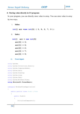 Renas Rajab Rekany OOP 2018
50
4- Storing value directly in C# program:
In your program, you can directly store value in array. You can store value in array
by two ways.
i. Inline:
int[] arr =new int[5] { 3, 6, 2, 7, 9 };
ii. Index:
int[] arr = new int[5]
arr[0] = 3;
arr[1] = 6;
arr[2] = 2;
arr[3] = 7;
arr[4] = 9;
iii. Users input:
using System;
using System.Collections.Generic;
using System.ComponentModel;
using System.Data;
using System.Drawing;
using System.Linq;
using System.Text;
using System.Windows.Forms;
using Microsoft.VisualBasic;
namespace WindowsFormsApplication1
{
public partial class Form1 : Form
{
public Form1()
{
InitializeComponent();
}
 