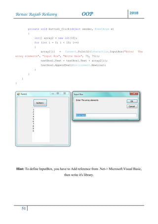 Renas Rajab Rekany OOP 2018
51
private void button1_Click(object sender, EventArgs e)
{
int[] array2 = new int[10];
for (int i = 0; i < 10; i++)
{
array2[i] = Convert.ToInt32(Interaction.InputBox("Enter The
array elements", "Input Box", "Write Here", 75, 75));
textBox1.Text = textBox1.Text + array2[i];
textBox1.AppendText(Environment.NewLine);
}
}
}
}
Hint: To define InputBox, you have to Add reference from .Net-> Microsoft.Visual Basic,
then write it's library.
 