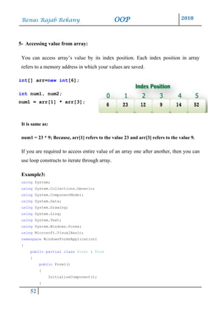Renas Rajab Rekany OOP 2018
52
5- Accessing value from array:
You can access array’s value by its index position. Each index position in array
refers to a memory address in which your values are saved.
int[] arr=new int[6];
int num1, num2;
num1 = arr[1] * arr[3];
It is same as:
num1 = 23 * 9; Because, arr[1] refers to the value 23 and arr[3] refers to the value 9.
If you are required to access entire value of an array one after another, then you can
use loop constructs to iterate through array.
Example3:
using System;
using System.Collections.Generic;
using System.ComponentModel;
using System.Data;
using System.Drawing;
using System.Linq;
using System.Text;
using System.Windows.Forms;
using Microsoft.VisualBasic;
namespace WindowsFormsApplication1
{
public partial class Form1 : Form
{
public Form1()
{
InitializeComponent();
}
 