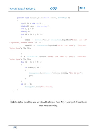 Renas Rajab Rekany OOP 2018
53
private void button1_Click(object sender, EventArgs e)
{
int[] id = new int[3];
string[] name = new string[3];
int i, j = 0;
string f;
for (i = 0; i < 3; i++)
{
id[i] = Convert.ToInt32(Interaction.InputBox("Enter the id",
"InputBox", "Enter Here", 75, 75));
name[i] = Interaction.InputBox("Enter the name", "InputBox",
"Enter Here", 75, 75);
}
f = Interaction.InputBox("Enter the name to find", "InputBox",
"Enter Here", 75, 75);
for (i = 0; i < 3; i++)
{
if (name[i] == f)
{
MessageBox.Show(Convert.ToString(id[i]), "The Id is:");
j++;
}
}
if (j == 0)
MessageBox.Show("Not Found");
}
}
}
Hint: To define InputBox, you have to Add reference from .Net-> Microsoft. Visual Basic,
then write it's library.
 