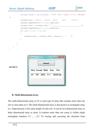 Renas Rajab Rekany OOP 2018
55
string[] books = new string[5] { "C#", "VB", "JAVA", "C++", "MATLAB"
};
textBox1.Text = "First Second Third Four Five";
textBox1.AppendText(Environment.NewLine);
textBox1.Text = textBox1.Text + "_______________________________";
textBox1.AppendText(Environment.NewLine);
for (int i = 0; i < 5; i++)
{
textBox1.Text = textBox1.Text + books[i] + " ";
}
}
}
}
OUTPUT:
B. Multi-dimensional array:
The multi-dimensional array in C# is such type of array that contains more than one
row to store data on it. The multi-dimensional array is also known as rectangular array
in c sharp because it has same length of each row. It can be two dimensional array or
three dimensional array or more. It contains more than one coma (,) within single
rectangular brackets (“[ , , ,]”). To storing and accessing the elements from
 