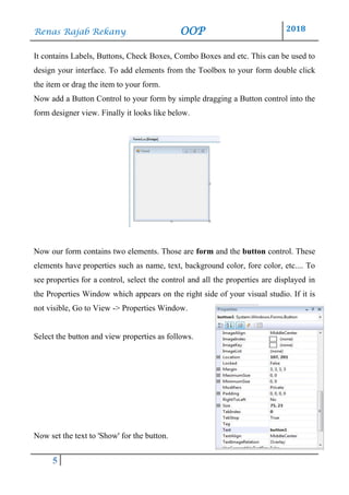 Renas Rajab Rekany OOP 2018
5
It contains Labels, Buttons, Check Boxes, Combo Boxes and etc. This can be used to
design your interface. To add elements from the Toolbox to your form double click
the item or drag the item to your form.
Now add a Button Control to your form by simple dragging a Button control into the
form designer view. Finally it looks like below.
Now our form contains two elements. Those are form and the button control. These
elements have properties such as name, text, background color, fore color, etc.... To
see properties for a control, select the control and all the properties are displayed in
the Properties Window which appears on the right side of your visual studio. If it is
not visible, Go to View -> Properties Window.
Select the button and view properties as follows.
Now set the text to 'Show' for the button.
 