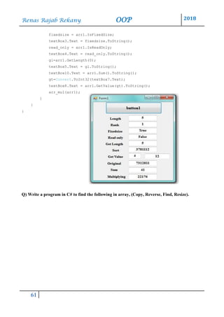 Renas Rajab Rekany OOP 2018
61
fixedsize = arr1.IsFixedSize;
textBox3.Text = fixedsize.ToString();
read_only = arr1.IsReadOnly;
textBox4.Text = read_only.ToString();
gl=arr1.GetLength(0);
textBox5.Text = gl.ToString();
textBox10.Text = arr1.Sum().ToString();
gt=Convert.ToInt32(textBox7.Text);
textBox8.Text = arr1.GetValue(gt).ToString();
arr_mul(arr1);
}
}
}
Q) Write a program in C# to find the following in array, (Copy, Reverse, Find, Resize).
 