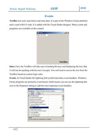 Renas Rajab Rekany OOP 2018
62
Events
TextBox lets users type letters and enter data. It is part of the Windows Forms platform
and is used with C# code. It is added with the Visual Studio designer. Many events and
properties are available on this control.
Intro. First, the TextBox will take care of reading the keys and displaying the text. But
it will not do anything with the text it accepts. You will need to access the text from the
TextBox based on custom logic rules.
Events. In Visual Studio the lightning bolt symbol describes event handlers. Windows
Forms programs are primarily event-based, which means you can use the lightning bolt
icon in the Properties dialog to add the most important event handlers.
 
