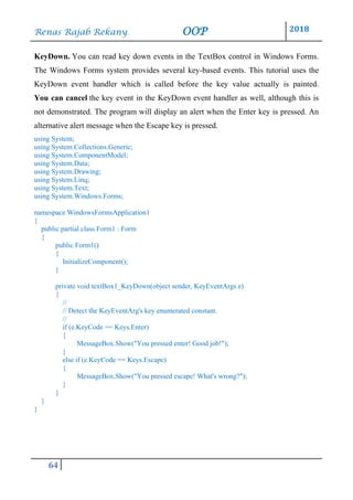 Renas Rajab Rekany OOP 2018
64
KeyDown. You can read key down events in the TextBox control in Windows Forms.
The Windows Forms system provides several key-based events. This tutorial uses the
KeyDown event handler which is called before the key value actually is painted.
You can cancel the key event in the KeyDown event handler as well, although this is
not demonstrated. The program will display an alert when the Enter key is pressed. An
alternative alert message when the Escape key is pressed.
using System;
using System.Collections.Generic;
using System.ComponentModel;
using System.Data;
using System.Drawing;
using System.Linq;
using System.Text;
using System.Windows.Forms;
namespace WindowsFormsApplication1
{
public partial class Form1 : Form
{
public Form1()
{
InitializeComponent();
}
private void textBox1_KeyDown(object sender, KeyEventArgs e)
{
//
// Detect the KeyEventArg's key enumerated constant.
//
if (e.KeyCode == Keys.Enter)
{
MessageBox.Show("You pressed enter! Good job!");
}
else if (e.KeyCode == Keys.Escape)
{
MessageBox.Show("You pressed escape! What's wrong?");
}
}
}
}
 