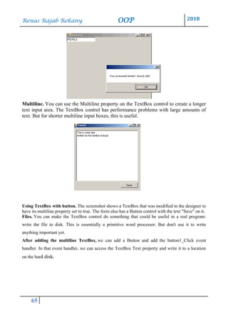 Renas Rajab Rekany OOP 2018
65
Multiline. You can use the Multiline property on the TextBox control to create a longer
text input area. The TextBox control has performance problems with large amounts of
text. But for shorter multiline input boxes, this is useful.
Using TextBox with button. The screenshot shows a TextBox that was modified in the designer to
have its multiline property set to true. The form also has a Button control with the text "Save" on it.
Files. You can make the TextBox control do something that could be useful in a real program:
write the file to disk. This is essentially a primitive word processor. But don't use it to write
anything important yet.
After adding the multiline TextBox, we can add a Button and add the button1_Click event
handler. In that event handler, we can access the TextBox Text property and write it to a location
on the hard disk.
 