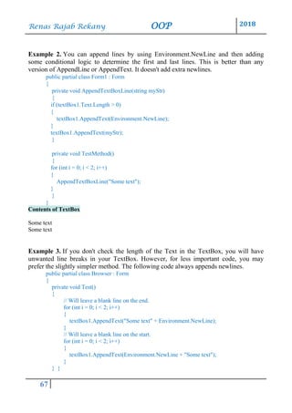 Renas Rajab Rekany OOP 2018
67
Example 2. You can append lines by using Environment.NewLine and then adding
some conditional logic to determine the first and last lines. This is better than any
version of AppendLine or AppendText. It doesn't add extra newlines.
public partial class Form1 : Form
{
private void AppendTextBoxLine(string myStr)
{
if (textBox1.Text.Length > 0)
{
textBox1.AppendText(Environment.NewLine);
}
textBox1.AppendText(myStr);
}
private void TestMethod()
{
for (int i = 0; i < 2; i++)
{
AppendTextBoxLine("Some text");
}
}
}
Contents of TextBox
Some text
Some text
Example 3. If you don't check the length of the Text in the TextBox, you will have
unwanted line breaks in your TextBox. However, for less important code, you may
prefer the slightly simpler method. The following code always appends newlines.
public partial class Browser : Form
{
private void Test()
{
// Will leave a blank line on the end.
for (int i = 0; i < 2; i++)
{
textBox1.AppendText("Some text" + Environment.NewLine);
}
// Will leave a blank line on the start.
for (int i = 0; i < 2; i++)
{
textBox1.AppendText(Environment.NewLine + "Some text");
}
} }
 