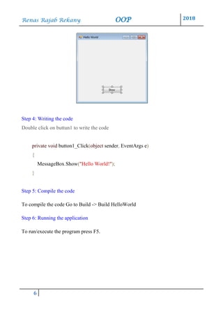 Renas Rajab Rekany OOP 2018
6
Step 4: Writing the code
Double click on buttun1 to write the code
private void button1_Click(object sender, EventArgs e)
{
MessageBox.Show("Hello World!");
}
Step 5: Compile the code
To compile the code Go to Build -> Build HelloWorld
Step 6: Running the application
To run/execute the program press F5.
 