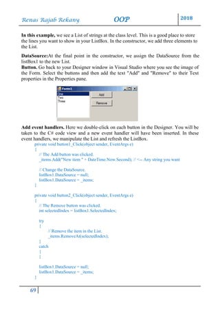 Renas Rajab Rekany OOP 2018
69
In this example, we see a List of strings at the class level. This is a good place to store
the lines you want to show in your ListBox. In the constructor, we add three elements to
the List.
DataSource:At the final point in the constructor, we assign the DataSource from the
listBox1 to the new List.
Button. Go back to your Designer window in Visual Studio where you see the image of
the Form. Select the buttons and then add the text "Add" and "Remove" to their Text
properties in the Properties pane.
Add event handlers. Here we double-click on each button in the Designer. You will be
taken to the C# code view and a new event handler will have been inserted. In these
event handlers, we manipulate the List and refresh the ListBox.
private void button1_Click(object sender, EventArgs e)
{
// The Add button was clicked.
_items.Add("New item " + DateTime.Now.Second); // <-- Any string you want
// Change the DataSource.
listBox1.DataSource = null;
listBox1.DataSource = _items;
}
private void button2_Click(object sender, EventArgs e)
{
// The Remove button was clicked.
int selectedIndex = listBox1.SelectedIndex;
try
{
// Remove the item in the List.
_items.RemoveAt(selectedIndex);
}
catch
{
}
listBox1.DataSource = null;
listBox1.DataSource = _items;
}
 