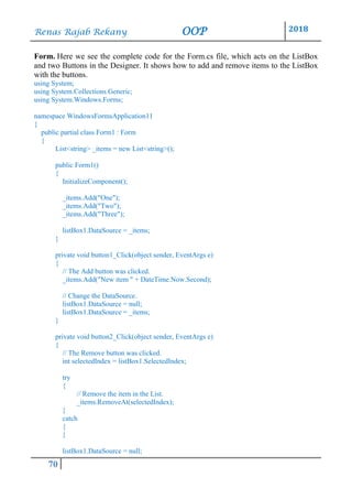 Renas Rajab Rekany OOP 2018
70
Form. Here we see the complete code for the Form.cs file, which acts on the ListBox
and two Buttons in the Designer. It shows how to add and remove items to the ListBox
with the buttons.
using System;
using System.Collections.Generic;
using System.Windows.Forms;
namespace WindowsFormsApplication11
{
public partial class Form1 : Form
{
List<string> _items = new List<string>();
public Form1()
{
InitializeComponent();
_items.Add("One");
_items.Add("Two");
_items.Add("Three");
listBox1.DataSource = _items;
}
private void button1_Click(object sender, EventArgs e)
{
// The Add button was clicked.
_items.Add("New item " + DateTime.Now.Second);
// Change the DataSource.
listBox1.DataSource = null;
listBox1.DataSource = _items;
}
private void button2_Click(object sender, EventArgs e)
{
// The Remove button was clicked.
int selectedIndex = listBox1.SelectedIndex;
try
{
// Remove the item in the List.
_items.RemoveAt(selectedIndex);
}
catch
{
}
listBox1.DataSource = null;
 