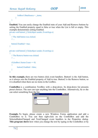 Renas Rajab Rekany OOP 2018
71
listBox1.DataSource = _items;
}
}
}
Enabled. You can easily change the Enabled state of your Add and Remove buttons by
setting the Enabled property equal to false or true when the List is full or empty. This
example demonstrates setting Enabled.
private void button1_Click(object sender, EventArgs e)
{
// The Add button was clicked.
// ...
button2.Enabled = true;
}
private void button2_Click(object sender, EventArgs e)
{
// The Remove button was clicked.
// ....
if (listBox1.Items.Count == 0)
{
button2.Enabled = false;
}
}
In this example, there are two button click event handlers. Button1 is the Add button,
so it always sets the Enabled property of Add to true. Button2 is the Remove button, so
it is disabled when there are no items in the ListBox.
ComboBox is a combination TextBox with a drop-down. Its drop-down list presents
preset choices. The user can type anything into the ComboBox. Alternatively, he or she
can select something from the list.
Example. To begin, please create a new Windows Forms application and add a
ComboBox to it. You can then right-click on the ComboBox and add the
SelectedIndexChanged and TextChanged event handlers in the Properties dialog.
This program shows how when you change the text by typing in the ComboBox or by
 
