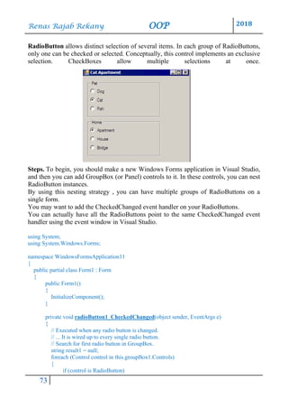 Renas Rajab Rekany OOP 2018
73
RadioButton allows distinct selection of several items. In each group of RadioButtons,
only one can be checked or selected. Conceptually, this control implements an exclusive
selection. CheckBoxes allow multiple selections at once.
Steps. To begin, you should make a new Windows Forms application in Visual Studio,
and then you can add GroupBox (or Panel) controls to it. In these controls, you can nest
RadioButton instances.
By using this nesting strategy , you can have multiple groups of RadioButtons on a
single form.
You may want to add the CheckedChanged event handler on your RadioButtons.
You can actually have all the RadioButtons point to the same CheckedChanged event
handler using the event window in Visual Studio.
using System;
using System.Windows.Forms;
namespace WindowsFormsApplication11
{
public partial class Form1 : Form
{
public Form1()
{
InitializeComponent();
}
private void radioButton1_CheckedChanged(object sender, EventArgs e)
{
// Executed when any radio button is changed.
// ... It is wired up to every single radio button.
// Search for first radio button in GroupBox.
string result1 = null;
foreach (Control control in this.groupBox1.Controls)
{
if (control is RadioButton)
 
