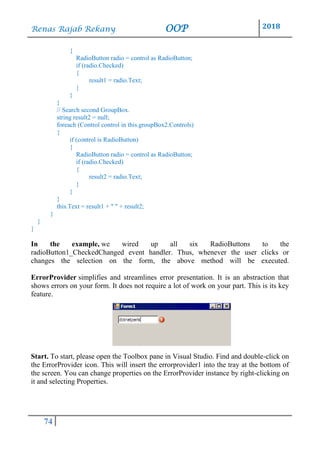 Renas Rajab Rekany OOP 2018
74
{
RadioButton radio = control as RadioButton;
if (radio.Checked)
{
result1 = radio.Text;
}
}
}
// Search second GroupBox.
string result2 = null;
foreach (Control control in this.groupBox2.Controls)
{
if (control is RadioButton)
{
RadioButton radio = control as RadioButton;
if (radio.Checked)
{
result2 = radio.Text;
}
}
}
this.Text = result1 + " " + result2;
}
}
}
In the example, we wired up all six RadioButtons to the
radioButton1_CheckedChanged event handler. Thus, whenever the user clicks or
changes the selection on the form, the above method will be executed.
ErrorProvider simplifies and streamlines error presentation. It is an abstraction that
shows errors on your form. It does not require a lot of work on your part. This is its key
feature.
Start. To start, please open the Toolbox pane in Visual Studio. Find and double-click on
the ErrorProvider icon. This will insert the errorprovider1 into the tray at the bottom of
the screen. You can change properties on the ErrorProvider instance by right-clicking on
it and selecting Properties.
 