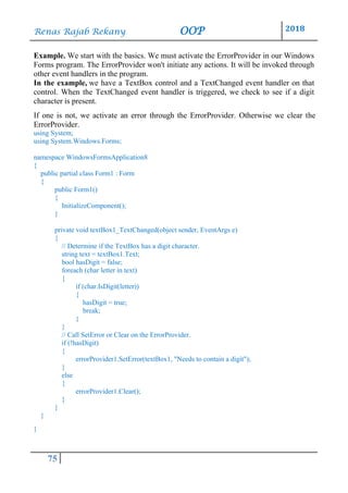 Renas Rajab Rekany OOP 2018
75
Example. We start with the basics. We must activate the ErrorProvider in our Windows
Forms program. The ErrorProvider won't initiate any actions. It will be invoked through
other event handlers in the program.
In the example, we have a TextBox control and a TextChanged event handler on that
control. When the TextChanged event handler is triggered, we check to see if a digit
character is present.
If one is not, we activate an error through the ErrorProvider. Otherwise we clear the
ErrorProvider.
using System;
using System.Windows.Forms;
namespace WindowsFormsApplication8
{
public partial class Form1 : Form
{
public Form1()
{
InitializeComponent();
}
private void textBox1_TextChanged(object sender, EventArgs e)
{
// Determine if the TextBox has a digit character.
string text = textBox1.Text;
bool hasDigit = false;
foreach (char letter in text)
{
if (char.IsDigit(letter))
{
hasDigit = true;
break;
}
}
// Call SetError or Clear on the ErrorProvider.
if (!hasDigit)
{
errorProvider1.SetError(textBox1, "Needs to contain a digit");
}
else
{
errorProvider1.Clear();
}
}
}
}
 