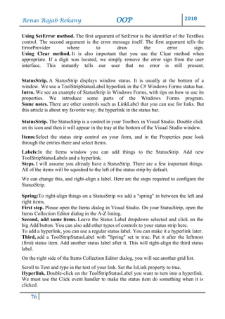 Renas Rajab Rekany OOP 2018
76
Using SetError method. The first argument of SetError is the identifier of the TextBox
control. The second argument is the error message itself. The first argument tells the
ErrorProvider where to draw the error sign.
Using Clear method. It is also important that you use the Clear method when
appropriate. If a digit was located, we simply remove the error sign from the user
interface. This instantly tells our user that no error is still present.
StatusStrip. A StatusStrip displays window status. It is usually at the bottom of a
window. We use a ToolStripStatusLabel hyperlink in the C# Windows Forms status bar.
Intro. We see an example of StatusStrip in Windows Forms, with tips on how to use its
properties. We introduce some parts of the Windows Forms program.
Some notes. There are other controls such as LinkLabel that you can use for links. But
this article is about my favorite way, the hyperlink in the status bar.
StatusStrip. The StatusStrip is a control in your Toolbox in Visual Studio. Double click
on its icon and then it will appear in the tray at the bottom of the Visual Studio window.
Items:Select the status strip control on your form, and in the Properties pane look
through the entries there and select Items.
Labels:In the Items window you can add things to the StatusStrip. Add new
ToolStripStatusLabels and a hyperlink.
Steps. I will assume you already have a StatusStrip. There are a few important things.
All of the items will be squished to the left of the status strip by default.
We can change this, and right-align a label. Here are the steps required to configure the
StatusStrip.
Spring:To right-align things on a StatusStrip we add a "spring" in between the left and
right items.
First step. Please open the Items dialog in Visual Studio. On your StatusStrip, open the
Items Collection Editor dialog in the A-Z listing.
Second, add some items. Leave the Status Label dropdown selected and click on the
big Add button. You can also add other types of controls to your status strip here.
To add a hyperlink, you can use a regular status label. You can make it a hyperlink later.
Third, add a ToolStripStatusLabel with "Spring" set to true. Put it after the leftmost
(first) status item. Add another status label after it. This will right-align the third status
label.
On the right side of the Items Collection Editor dialog, you will see another grid list.
Scroll to Text and type in the text of your link. Set the IsLink property to true.
Hyperlink. Double-click on the ToolStripStatusLabel you want to turn into a hyperlink.
We must use the Click event handler to make the status item do something when it is
clicked.
 