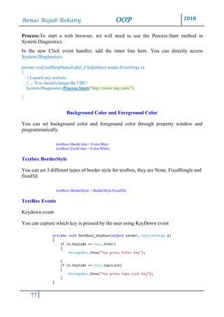 Renas Rajab Rekany OOP 2018
77
Process:To start a web browser, we will need to use the Process.Start method in
System.Diagnostics.
In the new Click event handler, add the inner line here. You can directly access
System.Diagnostics.
private void toolStripStatusLabel_Click(object sender,EventArgs e)
{
// Launch any website.
// ... You should change the URL!
System.Diagnostics.Process.Start("http://www.any.com/");
}
Background Color and Foreground Color
You can set background color and foreground color through property window and
programmatically.
textBox1.BackColor = Color.Blue;
textBox1.ForeColor = Color.White;
Textbox BorderStyle
You can set 3 different types of border style for textbox, they are None, FixedSingle and
fixed3d.
textBox1.BorderStyle = BorderStyle.Fixed3D;
TextBox Events
Keydown event
You can capture which key is pressed by the user using KeyDown event
 