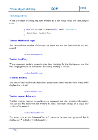 Renas Rajab Rekany OOP 2018
78
TextChanged Event
When user input or setting the Text property to a new value raises the TextChanged
event
Textbox Maximum Length
Sets the maximum number of characters or words the user can input into the text box
control.
textBox1.MaxLength = 40;
Textbox ReadOnly
When a program wants to prevent a user from changing the text that appears in a text
box, the program can set the controls Read-only property is to True.
textBox1.ReadOnly = true;
Multiline TextBox
You can use the Multiline and ScrollBars properties to enable multiple lines of text to be
displayed or entered.
textBox1.Multiline = true;
Textbox passowrd character
TextBox controls can also be used to accept passwords and other sensitive information.
You can use the PasswordChar property to mask characters entered in a single line
version of the control
textBox1.PasswordChar = '*';
The above code set the PasswordChar to * , so when the user enter password then it
display only * instead of typed characters.
 
