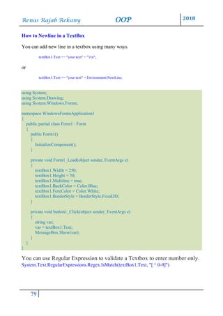 Renas Rajab Rekany OOP 2018
79
How to Newline in a TextBox
You can add new line in a textbox using many ways.
textBox1.Text += "your text" + "rn";
or
textBox1.Text += "your text" + Environment.NewLine;
using System;
using System.Drawing;
using System.Windows.Forms;
namespace WindowsFormsApplication1
{
public partial class Form1 : Form
{
public Form1()
{
InitializeComponent();
}
private void Form1_Load(object sender, EventArgs e)
{
textBox1.Width = 250;
textBox1.Height = 50;
textBox1.Multiline = true;
textBox1.BackColor = Color.Blue;
textBox1.ForeColor = Color.White;
textBox1.BorderStyle = BorderStyle.Fixed3D;
}
private void button1_Click(object sender, EventArgs e)
{
string var;
var = textBox1.Text;
MessageBox.Show(var);
}
}
}
You can use Regular Expression to validate a Textbox to enter number only.
System.Text.RegularExpressions.Regex.IsMatch(textBox1.Text, "[ ^ 0-9]")
 