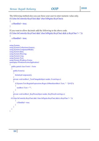 Renas Rajab Rekany OOP 2018
80
The following method also you can force your user to enter numeric value only.
if (!char.IsControl(e.KeyChar) && !char.IsDigit(e.KeyChar))
{
e.Handled = true;
}
If you want to allow decimals add the following to the above code.
if (!char.IsControl(e.KeyChar) && !char.IsDigit(e.KeyChar) && (e.KeyChar != '.'))
{
e.Handled = true;
}
using System;
using System.Collections.Generic;
using System.ComponentModel;
using System.Data;
using System.Drawing;
using System.Linq;
using System.Text;
using System.Windows.Forms;
namespace WindowsFormsApplication1
{
public partial class Form1 : Form
{
public Form1()
{
InitializeComponent();
}
private void textBox1_TextChanged(object sender, EventArgs e)
{
if (System.Text.RegularExpressions.Regex.IsMatch(textBox1.Text, " ^ [0-9]"))
{
textBox1.Text = "";
}
}
private void textBox1_KeyPress(object sender, KeyPressEventArgs e)
{
if (!char.IsControl(e.KeyChar) && !char.IsDigit(e.KeyChar) && (e.KeyChar != '.'))
{
e.Handled = true;
}
}
}
}
 