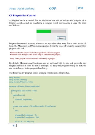 Renas Rajab Rekany OOP 2018
81
C# ProgressBar Control
A progress bar is a control that an application can use to indicate the progress of a
lengthy operation such as calculating a complex result, downloading a large file from
the Web etc.
ProgressBar controls are used whenever an operation takes more than a short period of
time. The Maximum and Minimum properties define the range of values to represent the
progress of a task.
Minimum : Sets the lower value for the range of valid values for progress.
Maximum : Sets the upper value for the range of valid values for progress.
Value : This property obtains or sets the current level of progress.
By default, Minimum and Maximum are set to 0 and 100. As the task proceeds, the
ProgressBar fills in from the left to the right. To delay the program briefly so that you
can view changes in the progress bar clearly.
The following C# program shows a simple operation in a progressbar.
using System;
using System.Drawing;
using System.Windows.Forms;
namespace WindowsFormsApplication1
{
public partial class Form1 : Form
{
public Form1()
{
InitializeComponent();
}
private void button1_Click(object sender, EventArgs e)
{
int i;
progressBar1.Minimum = 0;
progressBar1.Maximum = 200;
for (i = 0; i <= 200; i++)
 