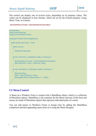 Renas Rajab Rekany OOP 2018
83
The control can display one of several styles, depending on its property values. The
values can be displayed in four formats, which are set by the Format property: Long,
Short, Time, or Custom.
dateTimePicker1.Format = DateTimePickerFormat.Short;
using System;
using System.Drawing;
using System.Windows.Forms;
namespace WindowsFormsApplication1
{
public partial class Form1 : Form
{
public Form1()
{
InitializeComponent();
}
private void Form1_Load(object sender, EventArgs e)
{
dateTimePicker1.Format = DateTimePickerFormat.Short;
dateTimePicker1.Value = DateTime.Today;
}
private void button1_Click(object sender, EventArgs e)
{
DateTime iDate;
iDate = dateTimePicker1.Value;
MessageBox.Show("Selected date is " + iDate);
}
}
}
C# Menu Control
A Menu on a Windows Form is created with a MainMenu object, which is a collection
of MenuItem objects. MainMenu is the container for the Menu structure of the form and
menus are made of MenuItem objects that represent individual parts of a menu.
You can add menus to Windows Forms at design time by adding the MainMenu
component and then appending menu items to it using the Menu Designer.
 