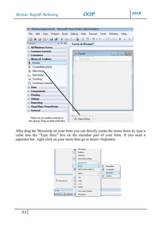 Renas Rajab Rekany OOP 2018
84
After drag the Menustrip on your form you can directly create the menu items by type a
value into the "Type Here" box on the menubar part of your form. If you need a
seperator bar , right click on your menu then go to insert->Seperator.
 
