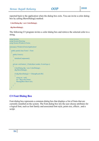 Renas Rajab Rekany OOP 2018
86
reported back to the application when the dialog box exits. You can invite a color dialog
box by calling ShowDialog() method.
ColorDialog dlg = new ColorDialog();
dlg.ShowDialog();
The following C# program invites a color dialog box and retrieve the selected color to a
string.
using System;
using System.Drawing;
using System.Windows.Forms;
namespace WindowsFormsApplication1
{
public partial class Form1 : Form
{
public Form1()
{
InitializeComponent();
}
private void button1_Click(object sender, EventArgs e)
{
ColorDialog dlg = new ColorDialog();
dlg.ShowDialog();
if (dlg.ShowDialog() == DialogResult.OK)
{
string str = null;
str = dlg.Color.Name;
MessageBox.Show (str);
}
}
}
}
C# Font Dialog Box
Font dialog box represents a common dialog box that displays a list of fonts that are
currently installed on the system. The Font dialog box lets the user choose attributes for
a logical font, such as font family and associated font style, point size, effects , and a
script.
 