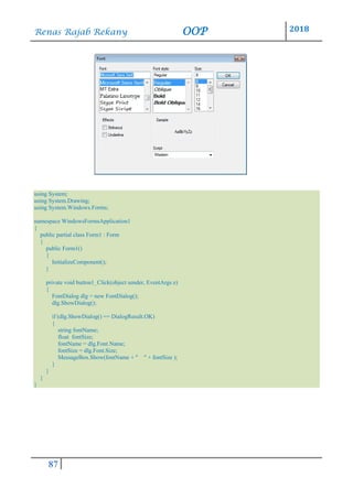 Renas Rajab Rekany OOP 2018
87
using System;
using System.Drawing;
using System.Windows.Forms;
namespace WindowsFormsApplication1
{
public partial class Form1 : Form
{
public Form1()
{
InitializeComponent();
}
private void button1_Click(object sender, EventArgs e)
{
FontDialog dlg = new FontDialog();
dlg.ShowDialog();
if (dlg.ShowDialog() == DialogResult.OK)
{
string fontName;
float fontSize;
fontName = dlg.Font.Name;
fontSize = dlg.Font.Size;
MessageBox.Show(fontName + " " + fontSize );
}
}
}
}
 