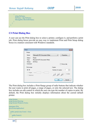 Renas Rajab Rekany OOP 2018
89
{
string fileName;
fileName = dlg.FileName;
MessageBox.Show(fileName);
}
}
}
}
C# Print Dialog Box
A user can use the Print dialog box to select a printer, configure it, and perform a print
job. Print dialog boxes provide an easy way to implement Print and Print Setup dialog
boxes in a manner consistent with Windows standards.
The Print dialog box includes a Print Range group of radio buttons that indicate whether
the user wants to print all pages, a range of pages, or only the selected text. The dialog
box includes an edit control in which the user can type the number of copies to print. By
default, the Print dialog box initially displays information about the current default
printer.
using System;
using System.Drawing;
using System.Windows.Forms;
namespace Win
dowsFormsApplication1
{
public partial class Form1 : Form
{
public Form1()
{
 