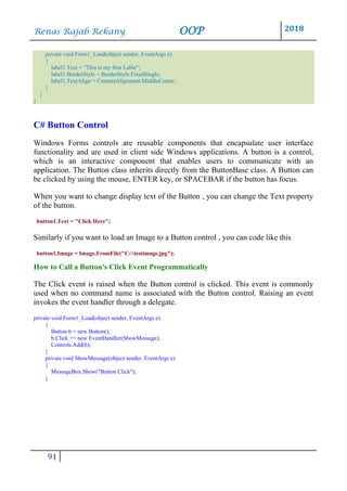 Renas Rajab Rekany OOP 2018
91
private void Form1_Load(object sender, EventArgs e)
{
label1.Text = "This is my first Lable";
label1.BorderStyle = BorderStyle.FixedSingle;
label1.TextAlign = ContentAlignment.MiddleCenter;
}
}
}
C# Button Control
Windows Forms controls are reusable components that encapsulate user interface
functionality and are used in client side Windows applications. A button is a control,
which is an interactive component that enables users to communicate with an
application. The Button class inherits directly from the ButtonBase class. A Button can
be clicked by using the mouse, ENTER key, or SPACEBAR if the button has focus.
When you want to change display text of the Button , you can change the Text property
of the button.
button1.Text = "Click Here";
Similarly if you want to load an Image to a Button control , you can code like this
button1.Image = Image.FromFile("C:testimage.jpg");
How to Call a Button's Click Event Programmatically
The Click event is raised when the Button control is clicked. This event is commonly
used when no command name is associated with the Button control. Raising an event
invokes the event handler through a delegate.
private void Form1_Load(object sender, EventArgs e)
{
Button b = new Button();
b.Click += new EventHandler(ShowMessage);
Controls.Add(b);
}
private void ShowMessage(object sender, EventArgs e)
{
MessageBox.Show("Button Click");
}
 