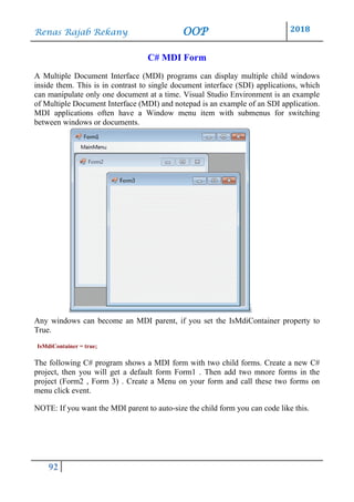 Renas Rajab Rekany OOP 2018
92
C# MDI Form
A Multiple Document Interface (MDI) programs can display multiple child windows
inside them. This is in contrast to single document interface (SDI) applications, which
can manipulate only one document at a time. Visual Studio Environment is an example
of Multiple Document Interface (MDI) and notepad is an example of an SDI application.
MDI applications often have a Window menu item with submenus for switching
between windows or documents.
Any windows can become an MDI parent, if you set the IsMdiContainer property to
True.
IsMdiContainer = true;
The following C# program shows a MDI form with two child forms. Create a new C#
project, then you will get a default form Form1 . Then add two mnore forms in the
project (Form2 , Form 3) . Create a Menu on your form and call these two forms on
menu click event.
NOTE: If you want the MDI parent to auto-size the child form you can code like this.
 