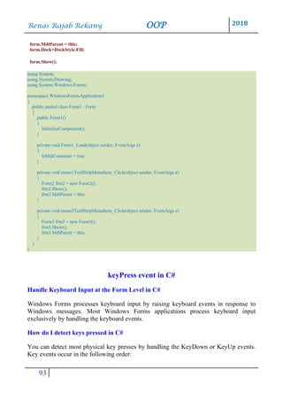 Renas Rajab Rekany OOP 2018
93
form.MdiParent = this;
form.Dock=DockStyle.Fill;
form.Show();
using System;
using System.Drawing;
using System.Windows.Forms;
namespace WindowsFormsApplication1
{
public partial class Form1 : Form
{
public Form1()
{
InitializeComponent();
}
private void Form1_Load(object sender, EventArgs e)
{
IsMdiContainer = true;
}
private void menu1ToolStripMenuItem_Click(object sender, EventArgs e)
{
Form2 frm2 = new Form2();
frm2.Show();
frm2.MdiParent = this;
}
private void menu2ToolStripMenuItem_Click(object sender, EventArgs e)
{
Form3 frm3 = new Form3();
frm3.Show();
frm3.MdiParent = this;
}
}
}
keyPress event in C#
Handle Keyboard Input at the Form Level in C#
Windows Forms processes keyboard input by raising keyboard events in response to
Windows messages. Most Windows Forms applications process keyboard input
exclusively by handling the keyboard events.
How do I detect keys pressed in C#
You can detect most physical key presses by handling the KeyDown or KeyUp events.
Key events occur in the following order:
 