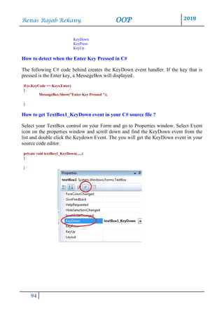 Renas Rajab Rekany OOP 2018
94
KeyDown
KeyPress
KeyUp
How to detect when the Enter Key Pressed in C#
The following C# code behind creates the KeyDown event handler. If the key that is
pressed is the Enter key, a MessegeBox will displayed .
if (e.KeyCode == Keys.Enter)
{
MessageBox.Show("Enter Key Pressed ");
}
How to get TextBox1_KeyDown event in your C# source file ?
Select your TextBox control on your Form and go to Properties window. Select Event
icon on the properties window and scroll down and find the KeyDown event from the
list and double click the Keydown Event. The you will get the KeyDown event in your
source code editor.
private void textBox1_KeyDown(.....)
{
}
 