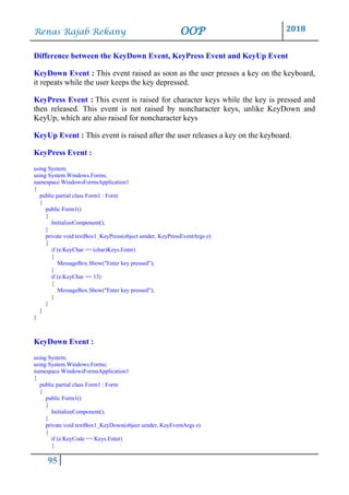 Renas Rajab Rekany OOP 2018
95
Difference between the KeyDown Event, KeyPress Event and KeyUp Event
KeyDown Event : This event raised as soon as the user presses a key on the keyboard,
it repeats while the user keeps the key depressed.
KeyPress Event : This event is raised for character keys while the key is pressed and
then released. This event is not raised by noncharacter keys, unlike KeyDown and
KeyUp, which are also raised for noncharacter keys
KeyUp Event : This event is raised after the user releases a key on the keyboard.
KeyPress Event :
using System;
using System.Windows.Forms;
namespace WindowsFormsApplication1
{
public partial class Form1 : Form
{
public Form1()
{
InitializeComponent();
}
private void textBox1_KeyPress(object sender, KeyPressEventArgs e)
{
if (e.KeyChar == (char)Keys.Enter)
{
MessageBox.Show("Enter key pressed");
}
if (e.KeyChar == 13)
{
MessageBox.Show("Enter key pressed");
}
}
}
}
KeyDown Event :
using System;
using System.Windows.Forms;
namespace WindowsFormsApplication1
{
public partial class Form1 : Form
{
public Form1()
{
InitializeComponent();
}
private void textBox1_KeyDown(object sender, KeyEventArgs e)
{
if (e.KeyCode == Keys.Enter)
{
 