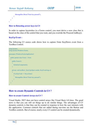 Renas Rajab Rekany OOP 2018
96
MessageBox.Show("Enter key pressed");
}
}
}
}
How to Detecting arrow keys in C#
In order to capture keystrokes in a Forms control, you must derive a new class that is
based on the class of the control that you want, and you override the ProcessCmdKey().
KeyUp Event :
The following C# source code shows how to capture Enter KeyDown event from a
TextBox Control.
using System;
using System.Windows.Forms;
namespace WindowsFormsApplication1
{
public partial class Form1 : Form
{
public Form1()
{
InitializeComponent();
}
private void textBox1_KeyUp(object sender, KeyEventArgs e)
{
if (e.KeyCode == Keys.Enter)
{
MessageBox.Show("Enter key pressed");
}
}
}
}
How to create Dynamic Controls in C# ?
How to create Control Arrays in C# ?
Visual Studio .NET does not have control arrays like Visual Basic 6.0 does. The good
news is that you can still set things up to do similar things. The advantages of C#
dynamic controls is that they can be created in response to how the user interacts with
the application. Common controls that are added during run-time are the Button and
TextBox controls. But of course, nearly every C# control can be created dynamically.
 