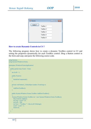 Renas Rajab Rekany OOP 2018
97
How to create Dynamic Controls in C# ?
The following program shows how to create a dynamic TextBox control in C# and
setting the properties dynamically for each TextBox control. Drag a Button control in
the form and copy and paste the following source code.
using System;
using System.Windows.Forms;
namespace WindowsFormsApplication1
{
public partial class Form1 : Form
{
int cLeft = 1;
public Form1()
{
InitializeComponent();
}
private void button1_Click(object sender, EventArgs e)
{
AddNewTextBox();
}
public System.Windows.Forms.TextBox AddNewTextBox()
{
System.Windows.Forms.TextBox txt = new System.Windows.Forms.TextBox();
this.Controls.Add(txt);
txt.Top = cLeft * 25;
txt.Left = 100;
txt.Text = "TextBox " + this.cLeft.ToString();
cLeft = cLeft + 1;
return txt;
}
}
}
 