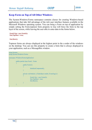 Renas Rajab Rekany OOP 2018
98
Keep Form on Top of All Other Windows
The System.Windows.Forms namespace contains classes for creating Windows-based
applications that take full advantage of the rich user interface features available in the
Microsoft Windows operating system. You can bring a Form on top of application by
simply setting the Form.topmost form property to true will force the form to the top
layer of the screen, while leaving the user able to enter data in the forms below.
Form2 frm = new Form2();
frm.TopMost = true;
frm.Show();
Topmost forms are always displayed at the highest point in the z-order of the windows
on the desktop. You can use this property to create a form that is always displayed in
your application, such as a MessageBox window.
using System;
using System.Windows.Forms;
namespace WindowsFormsApplication1
{
public partial class Form1 : Form
{
public Form1()
{
InitializeComponent();
}
private void button1_Click(object sender, EventArgs e)
{
Form2 frm = new Form2();
frm.TopMost = true;
frm.Show();
}
}
}
 