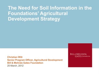 The Need for Soil Information in the
Foundations’ Agricultural
Development Strategy
Christian Witt
Senior Program Officer, Agricultural Development
Bill & Melinda Gates Foundation
20 March, 2012
 