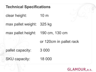 Technical Specifications

clear height:        10 m

max pallet weight: 325 kg

max pallet height:   190 cm, 130 cm

                     or 120cm in pallet rack

pallet capacity:     3 000

SKU capacity:        18 000
 