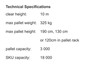 Technical Specifications
clear height: 10 m
max pallet weight: 325 kg
max pallet height: 190 cm, 130 cm
or 120cm in pallet rack
pallet capacity: 3 000
SKU capacity: 18 000
 