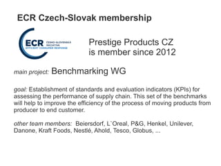 ECR Czech-Slovak membership
Prestige Products CZ
is member since 2012
main project: Benchmarking WG
goal: Establishment of standards and evaluation indicators (KPIs) for
assessing the performance of supply chain. This set of the benchmarks
will help to improve the efficiency of the process of moving products from
producer to end customer.
other team members: Beiersdorf, L`Oreal, P&G, Henkel, Unilever,
Danone, Kraft Foods, Nestlé, Ahold, Tesco, Globus, ...
 