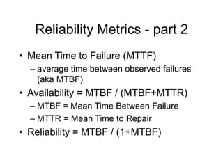 Reliability Metrics - part 2
• Mean Time to Failure (MTTF)
– average time between observed failures
(aka MTBF)
• Availability = MTBF / (MTBF+MTTR)
– MTBF = Mean Time Between Failure
– MTTR = Mean Time to Repair
• Reliability = MTBF / (1+MTBF)
 