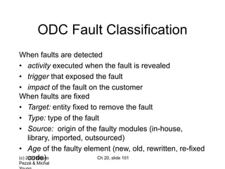 (c) 2007 Mauro
Pezzè & Michal
Ch 20, slide 101
ODC Fault Classification
When faults are detected
• activity executed when the fault is revealed
• trigger that exposed the fault
• impact of the fault on the customer
When faults are fixed
• Target: entity fixed to remove the fault
• Type: type of the fault
• Source: origin of the faulty modules (in-house,
library, imported, outsourced)
• Age of the faulty element (new, old, rewritten, re-fixed
code)
 